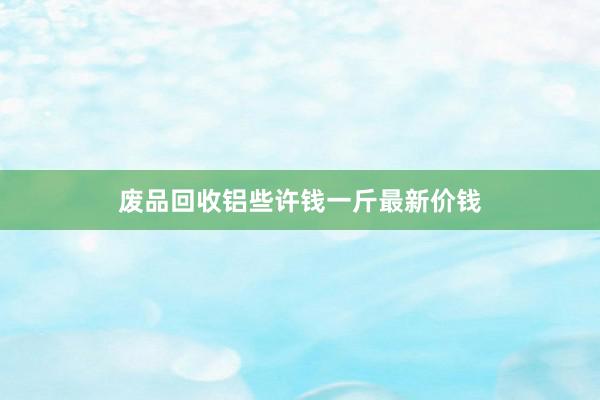废品回收铝些许钱一斤最新价钱