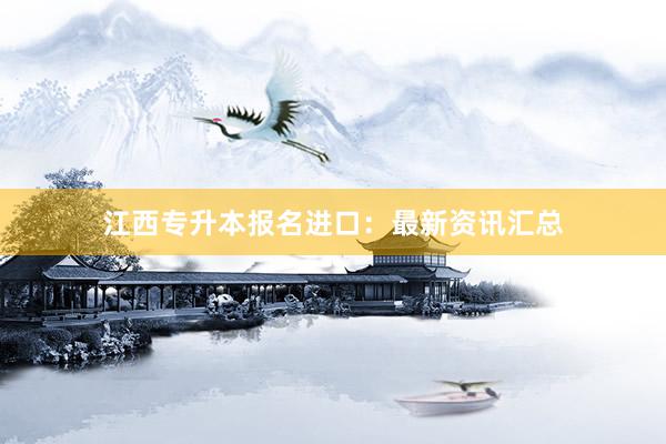 江西专升本报名进口：最新资讯汇总