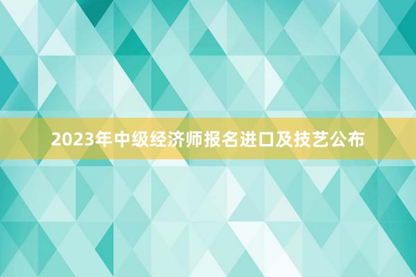 2023年中级经济师报名进口及技艺公布