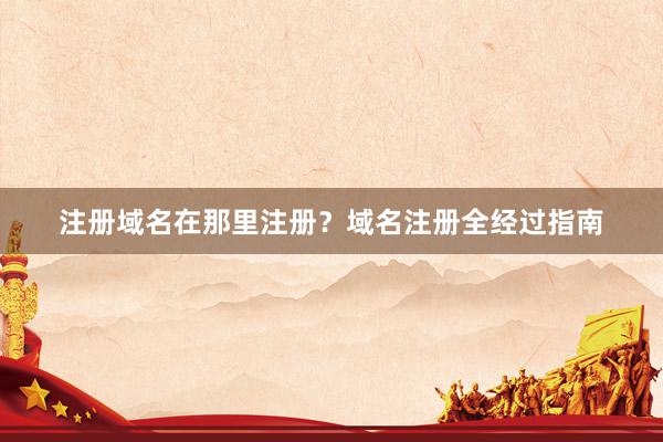 注册域名在那里注册？域名注册全经过指南