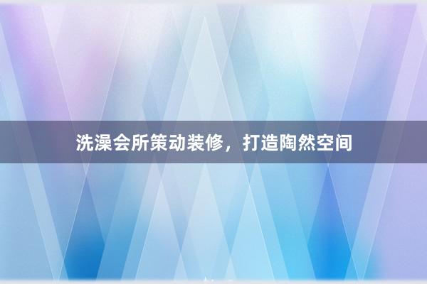 洗澡会所策动装修，打造陶然空间