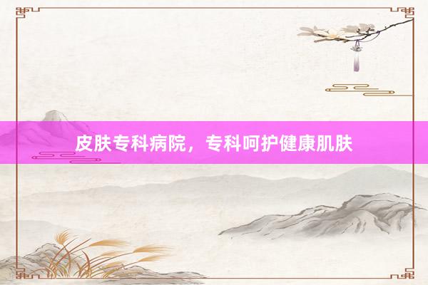 皮肤专科病院，专科呵护健康肌肤