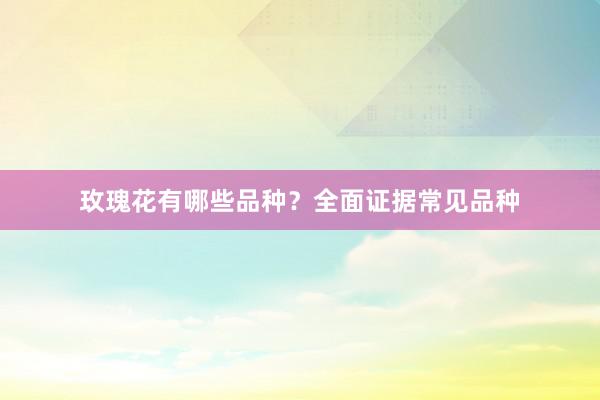 玫瑰花有哪些品种？全面证据常见品种