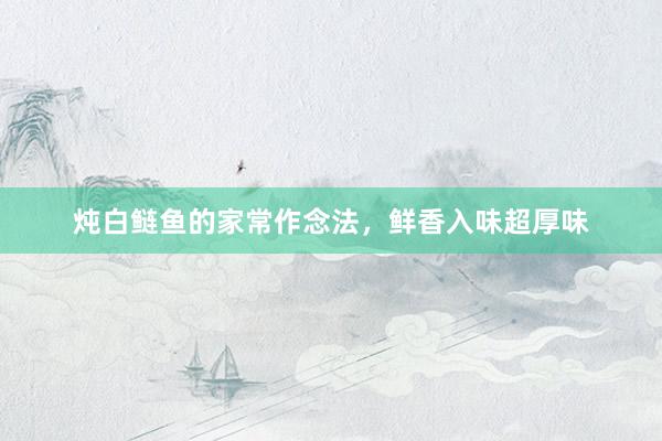 炖白鲢鱼的家常作念法，鲜香入味超厚味