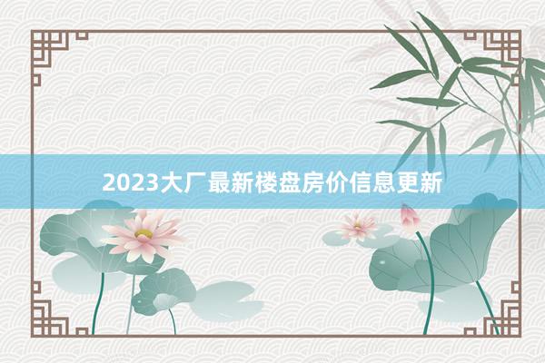 2023大厂最新楼盘房价信息更新